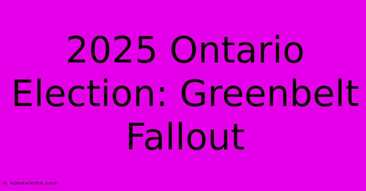 2025 Ontario Election: Greenbelt Fallout