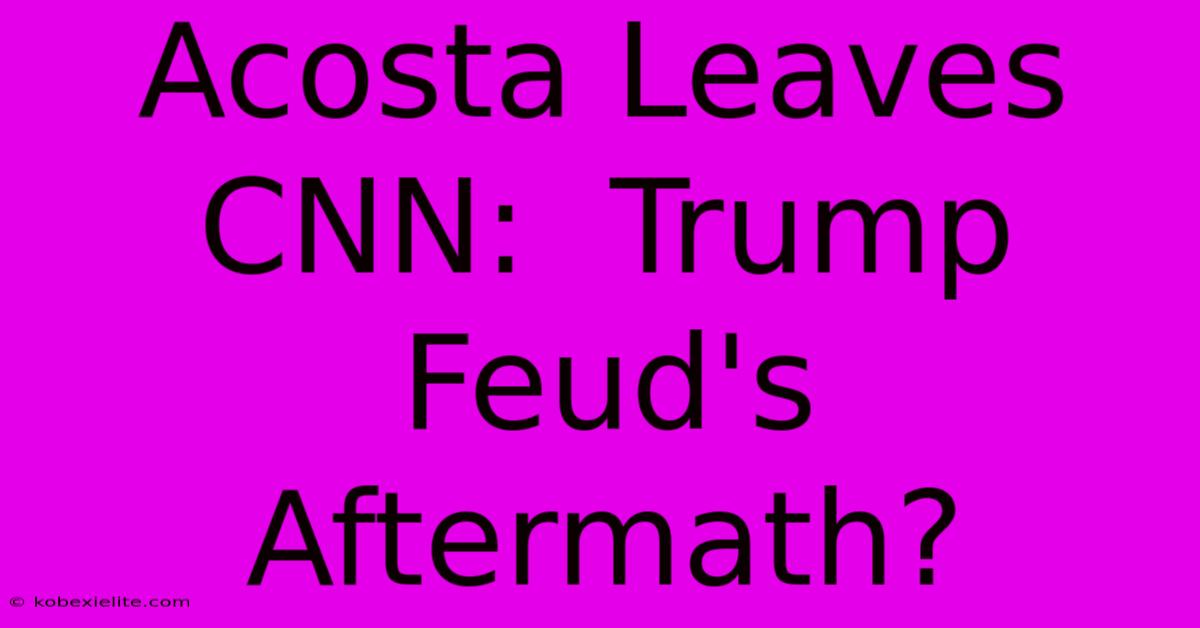 Acosta Leaves CNN:  Trump Feud's Aftermath?