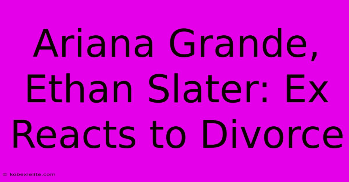 Ariana Grande, Ethan Slater: Ex Reacts To Divorce