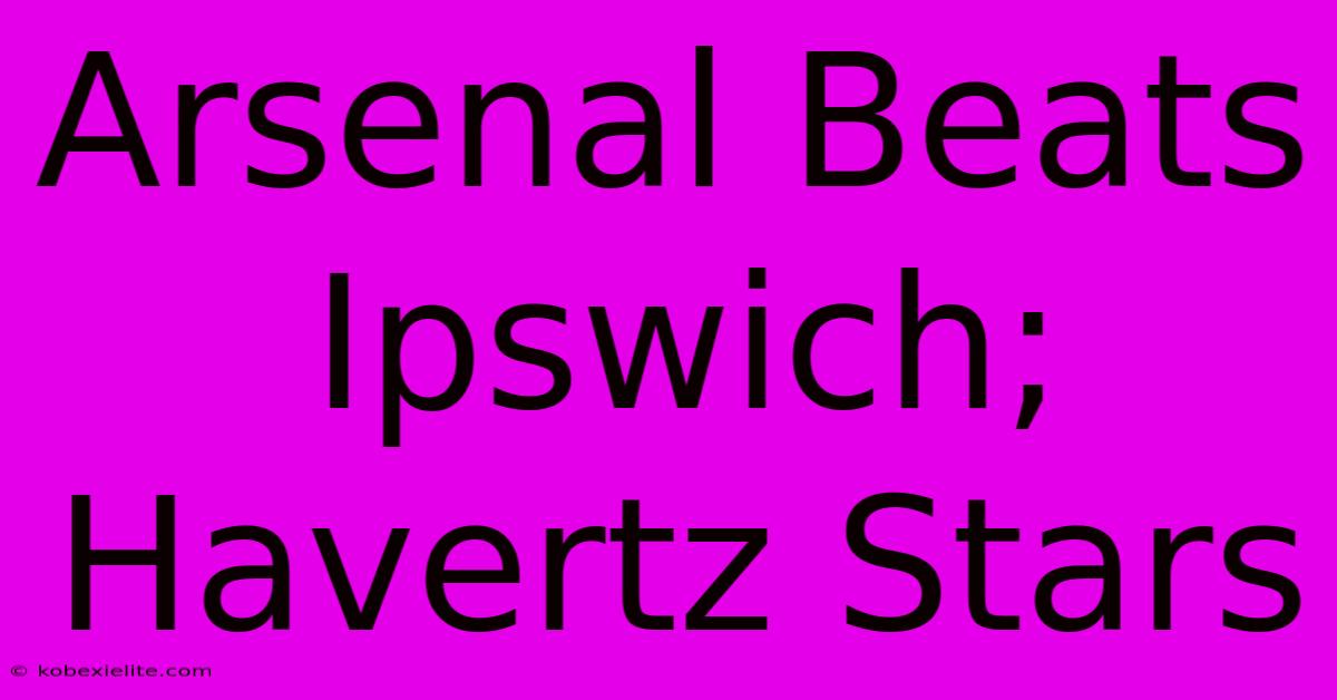 Arsenal Beats Ipswich; Havertz Stars