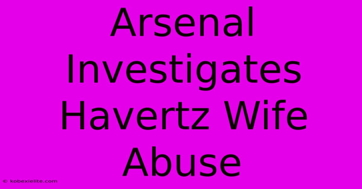 Arsenal Investigates Havertz Wife Abuse