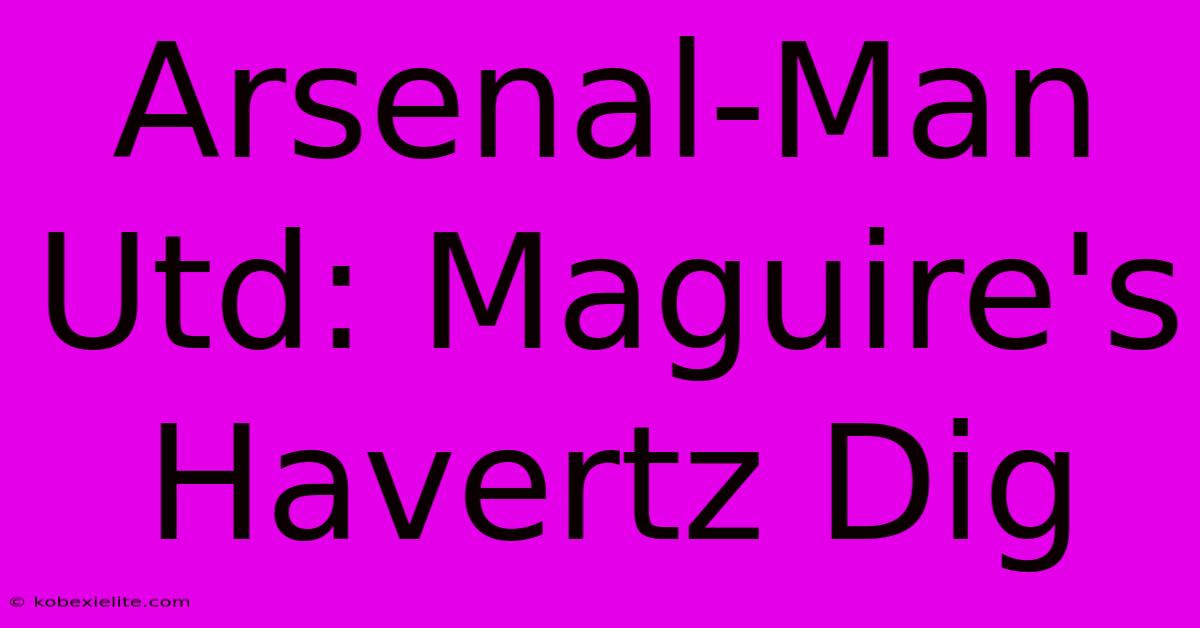 Arsenal-Man Utd: Maguire's Havertz Dig