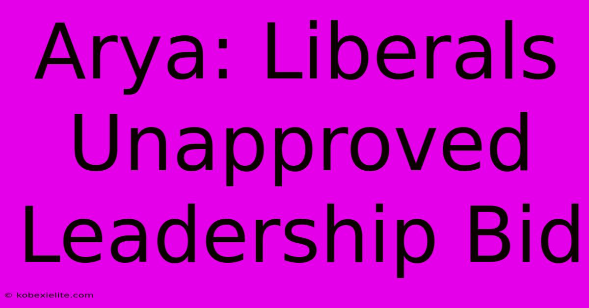 Arya: Liberals Unapproved Leadership Bid