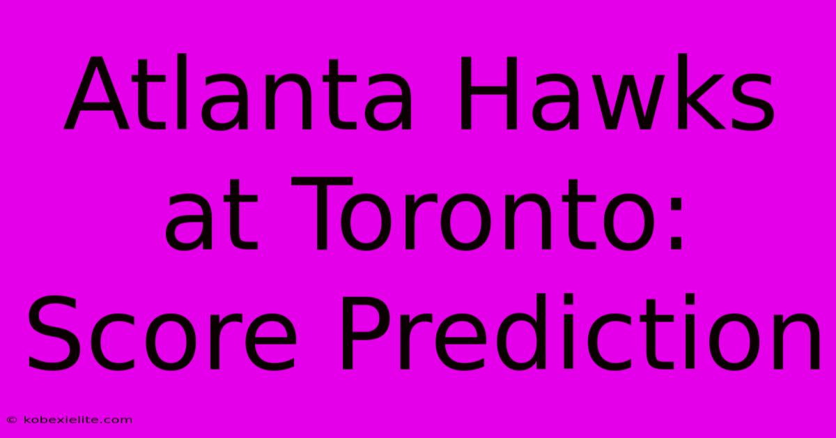 Atlanta Hawks At Toronto: Score Prediction