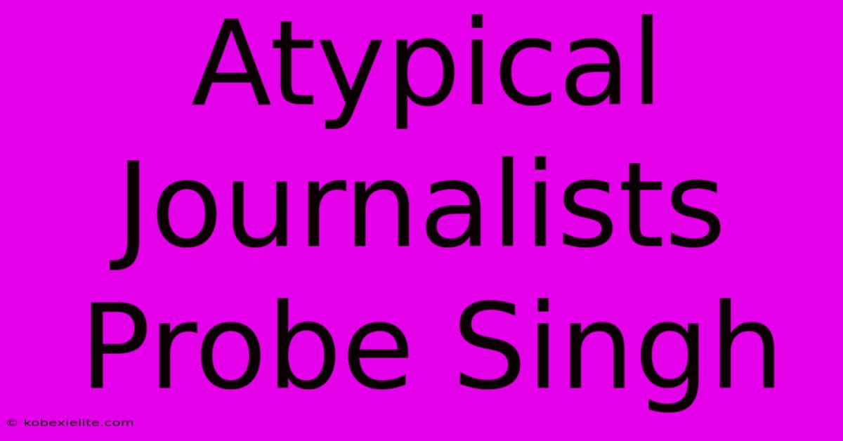 Atypical Journalists Probe Singh