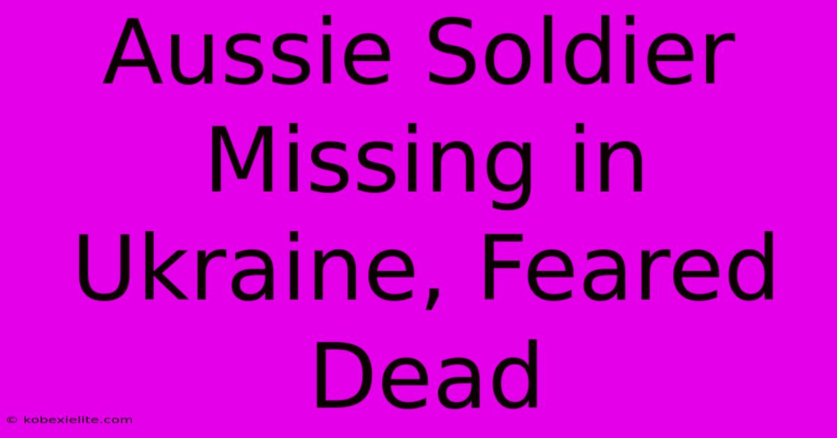 Aussie Soldier Missing In Ukraine, Feared Dead