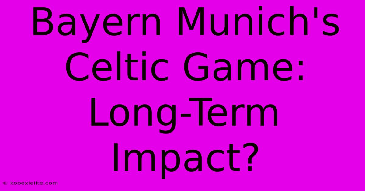 Bayern Munich's Celtic Game: Long-Term Impact?