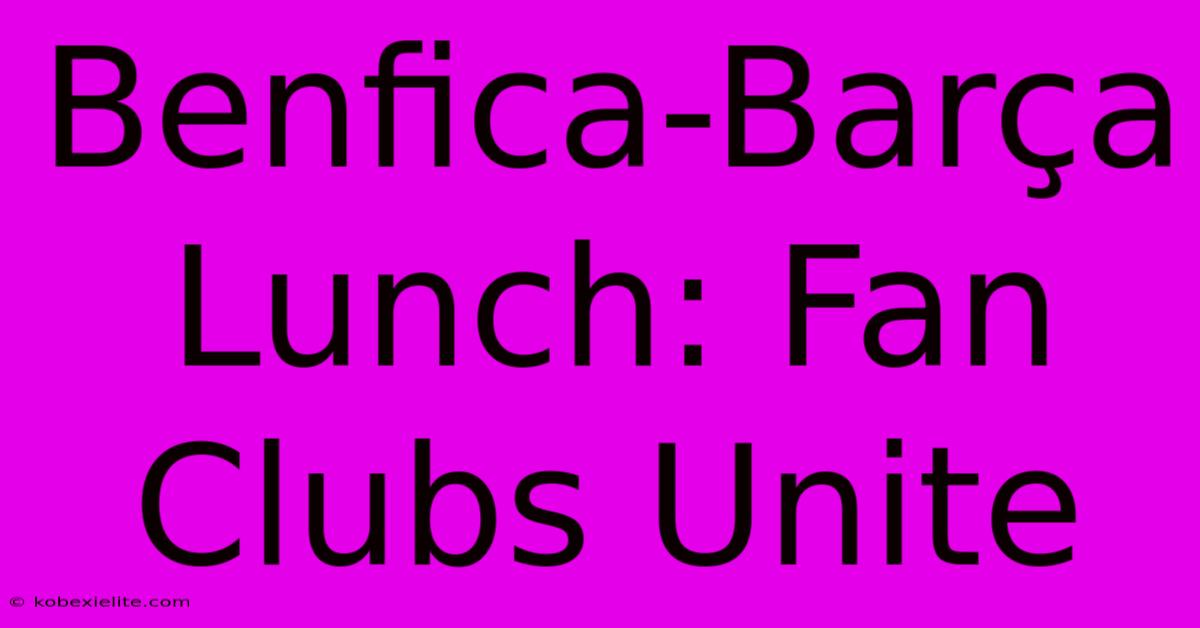 Benfica-Barça Lunch: Fan Clubs Unite