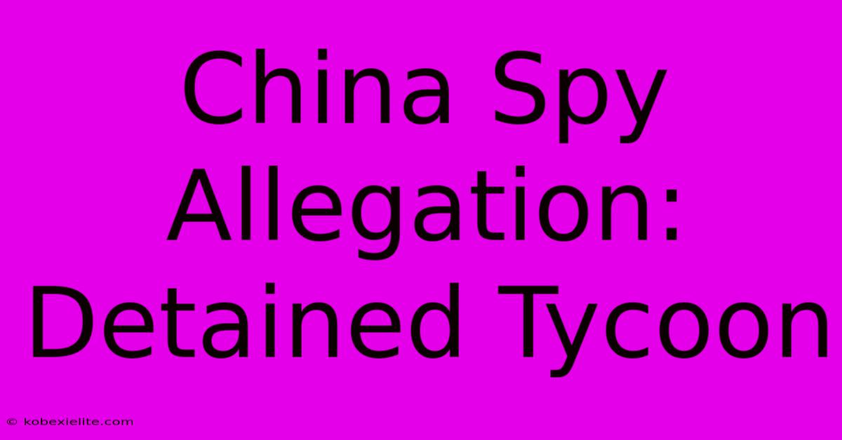 China Spy Allegation: Detained Tycoon