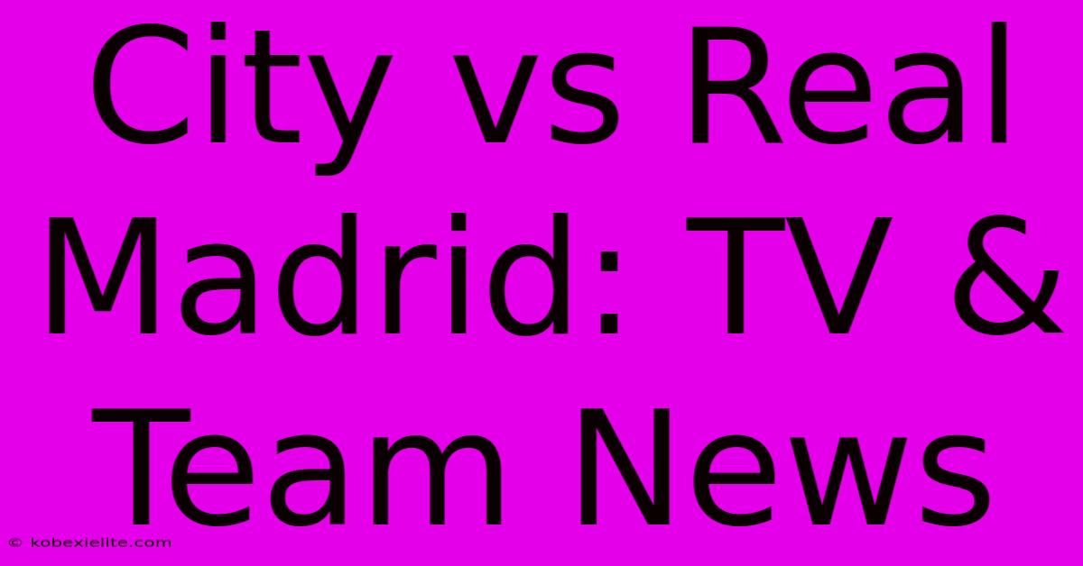 City Vs Real Madrid: TV & Team News