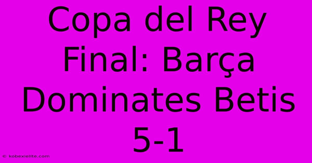 Copa Del Rey Final: Barça Dominates Betis 5-1