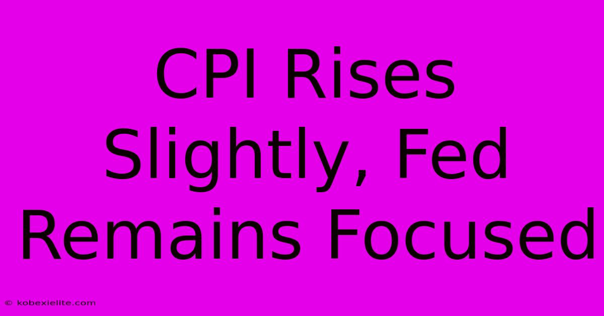 CPI Rises Slightly, Fed Remains Focused