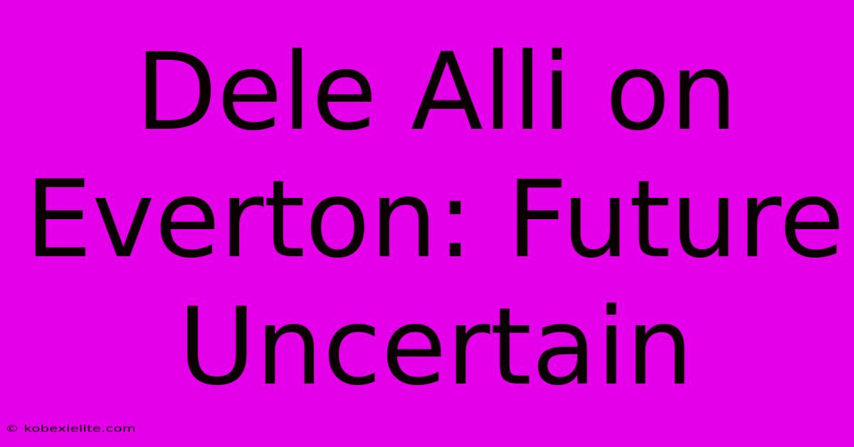 Dele Alli On Everton: Future Uncertain