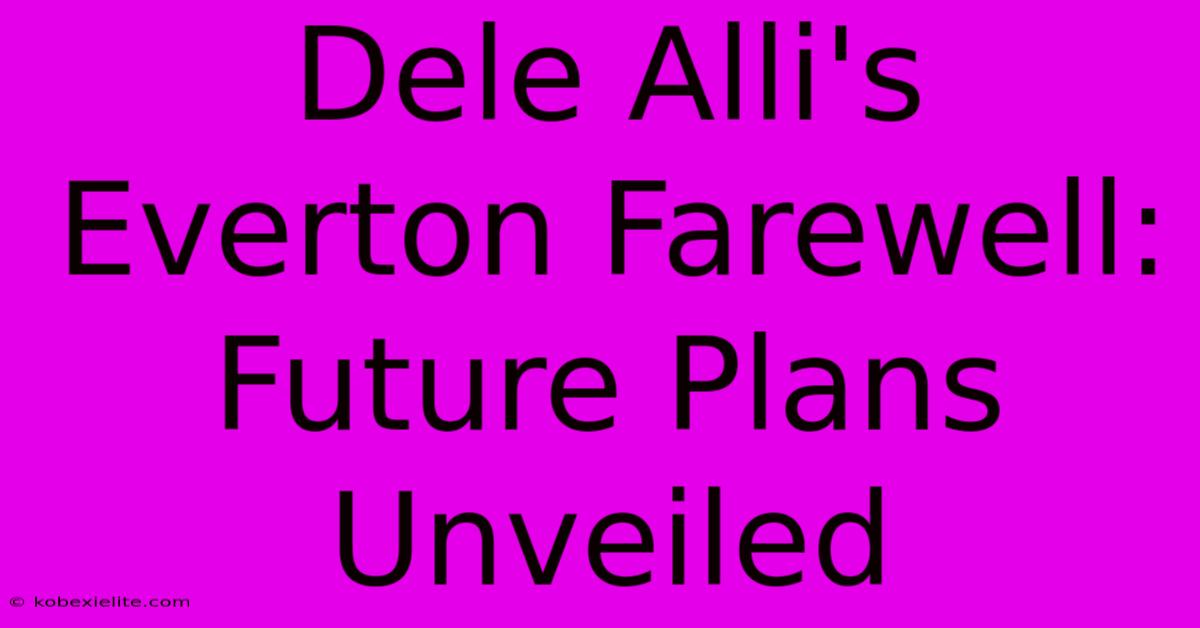 Dele Alli's Everton Farewell: Future Plans Unveiled