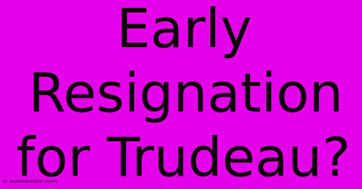 Early Resignation For Trudeau?