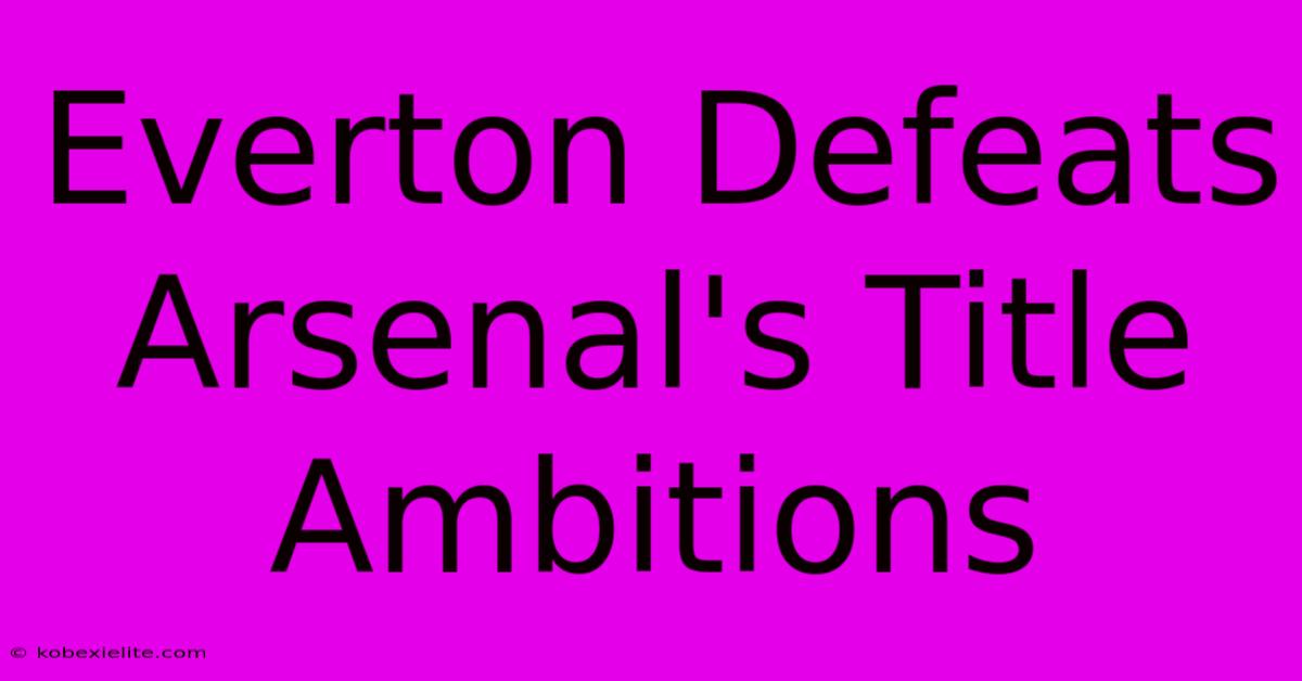 Everton Defeats Arsenal's Title Ambitions Everton Defeats Arsenal's Title Ambitions