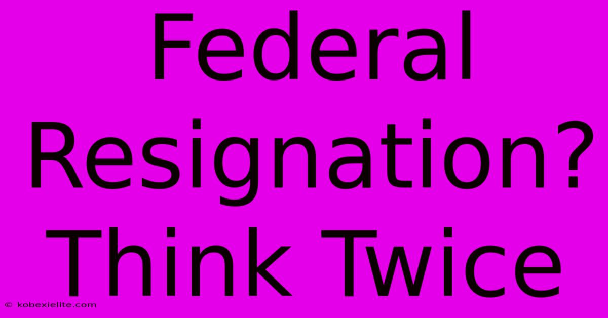 Federal Resignation? Think Twice