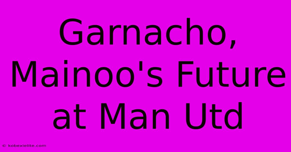 Garnacho, Mainoo's Future At Man Utd