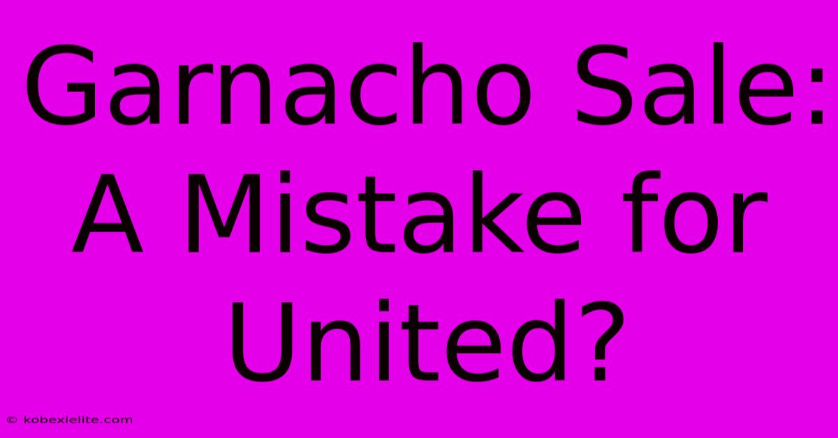 Garnacho Sale: A Mistake For United?