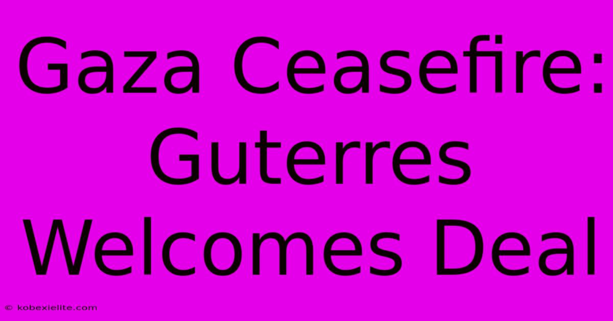 Gaza Ceasefire: Guterres Welcomes Deal