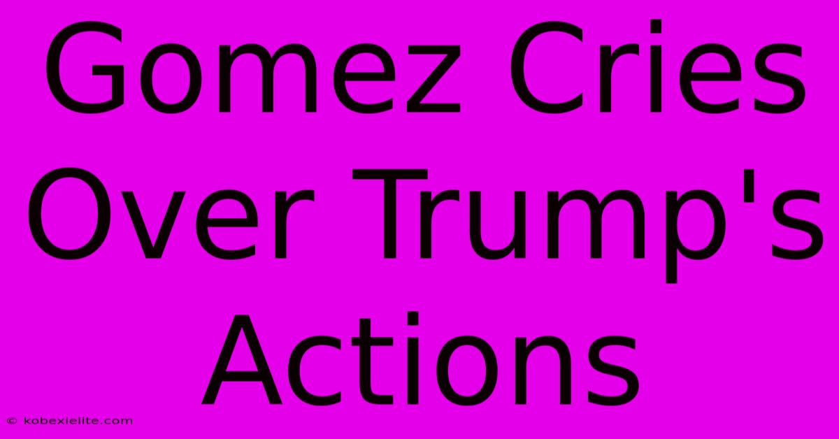 Gomez Cries Over Trump's Actions