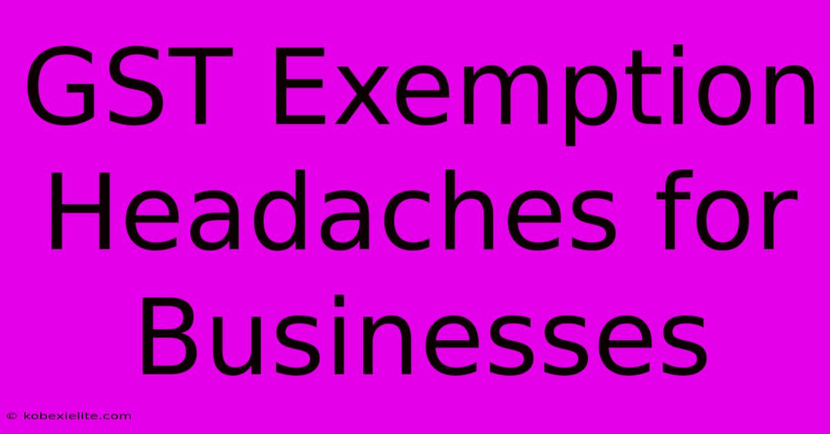 GST Exemption Headaches For Businesses GST Exemption Headaches For Businesses