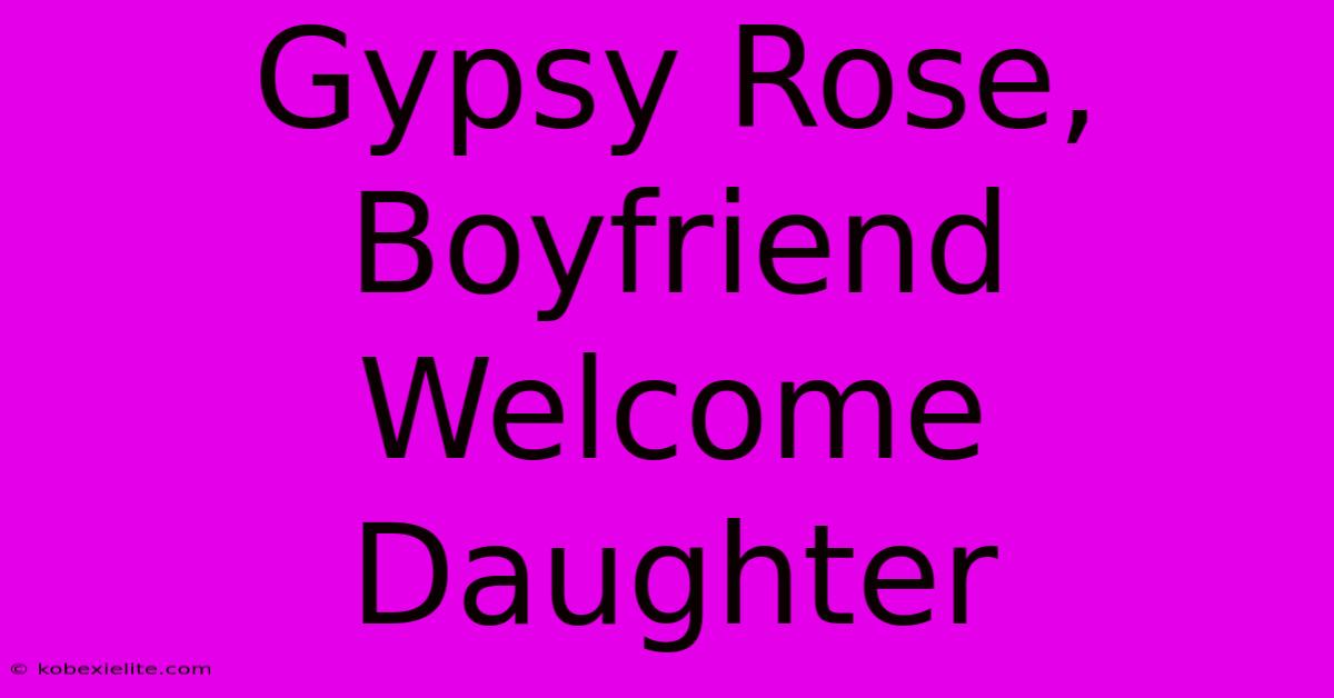 Gypsy Rose, Boyfriend Welcome Daughter