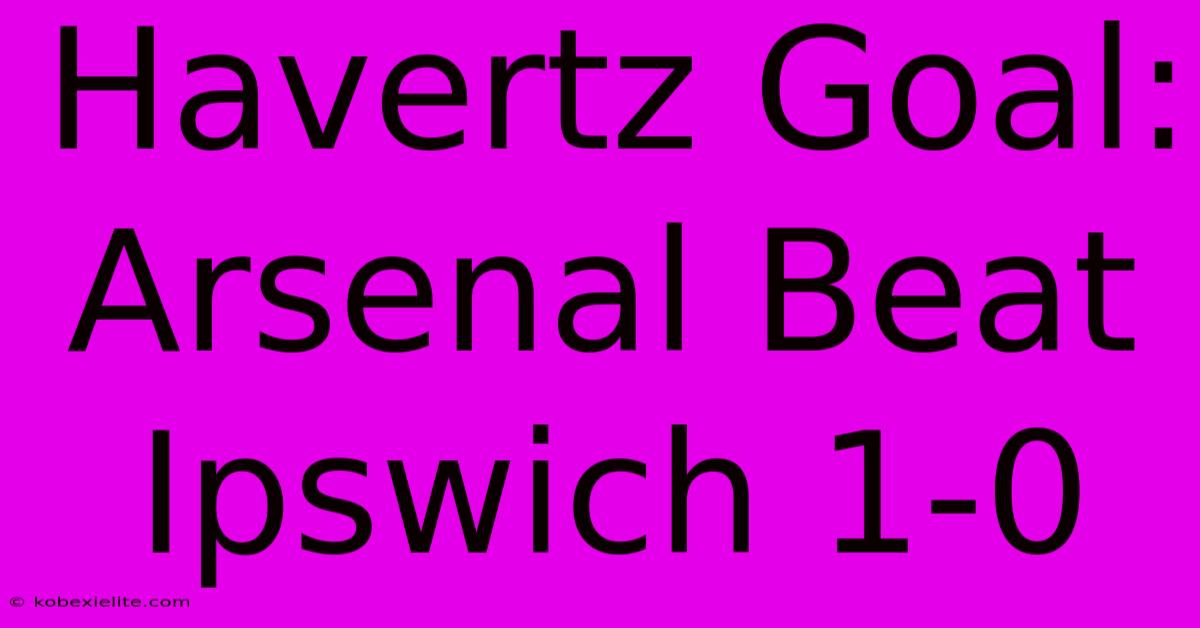 Havertz Goal: Arsenal Beat Ipswich 1-0