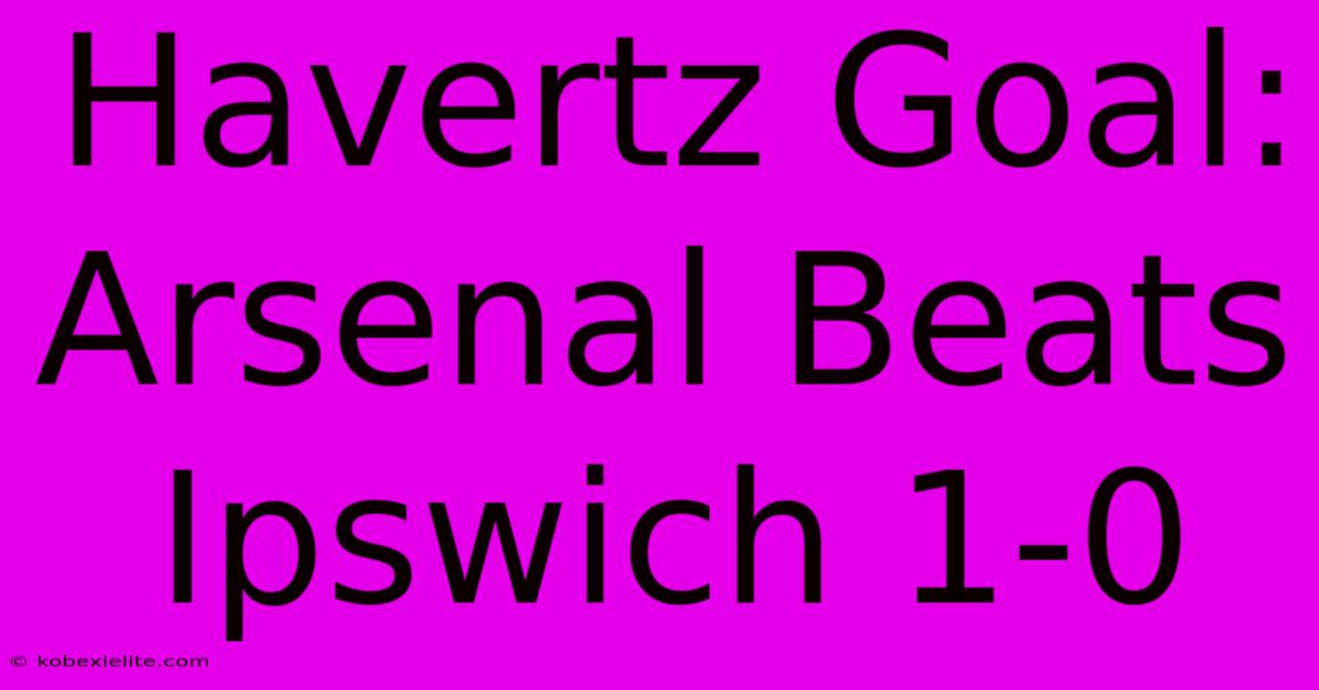 Havertz Goal: Arsenal Beats Ipswich 1-0