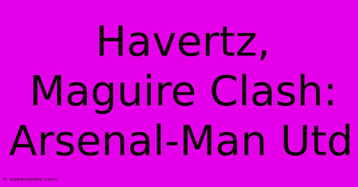 Havertz, Maguire Clash: Arsenal-Man Utd