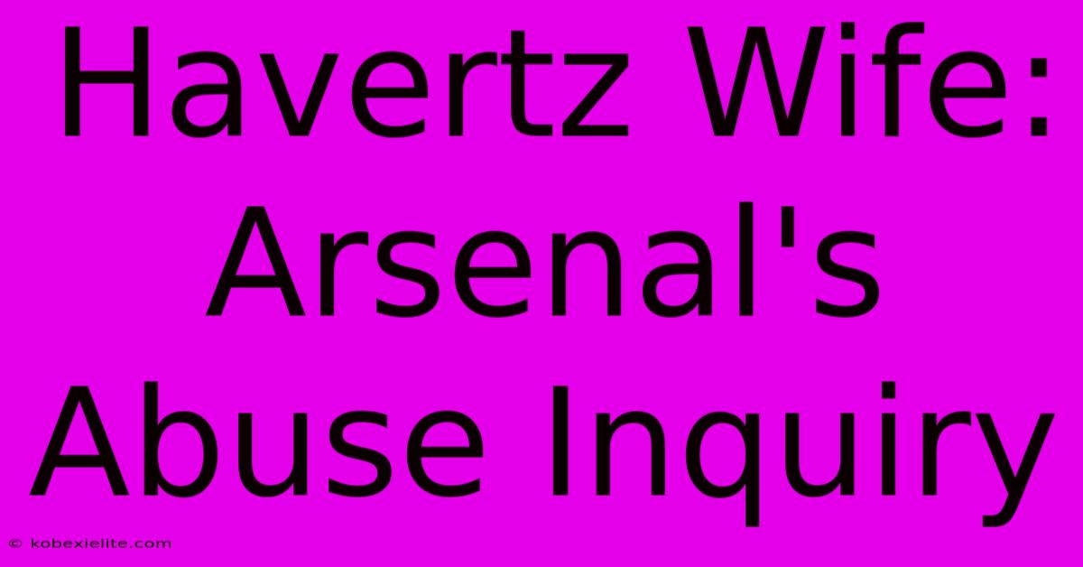 Havertz Wife: Arsenal's Abuse Inquiry