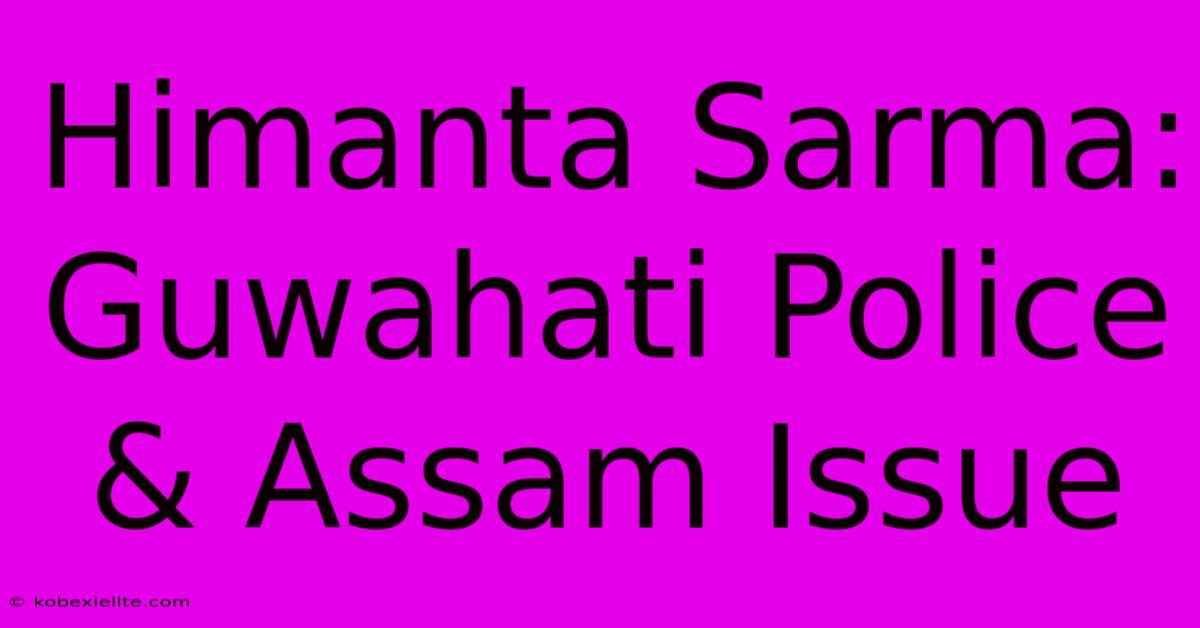 Himanta Sarma: Guwahati Police & Assam Issue