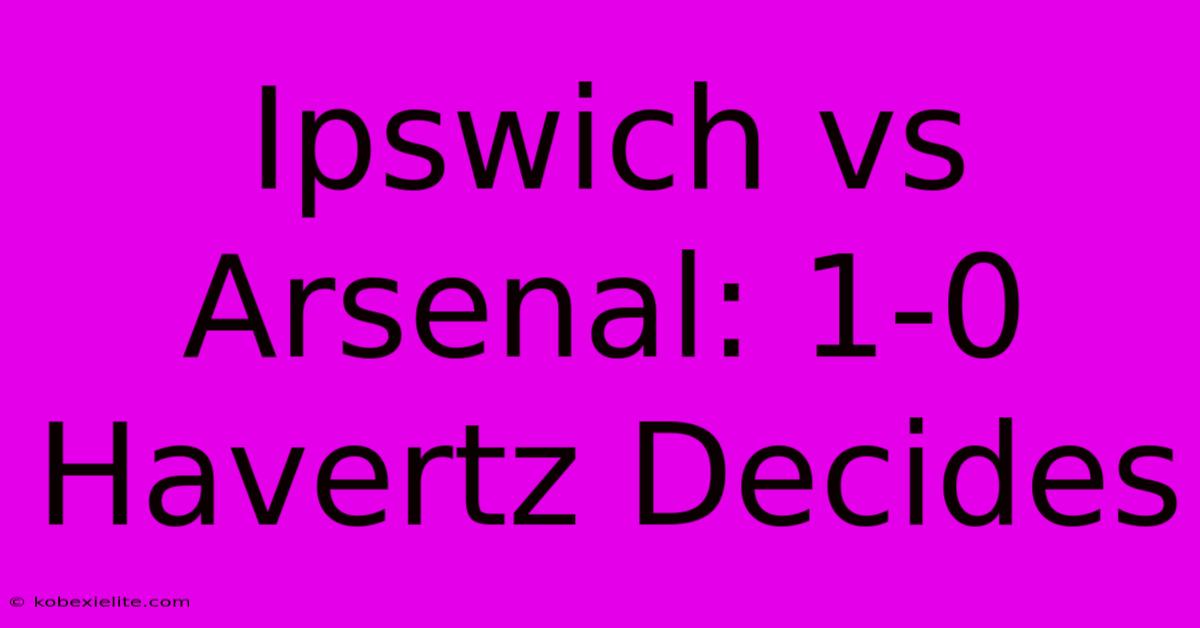 Ipswich Vs Arsenal: 1-0 Havertz Decides