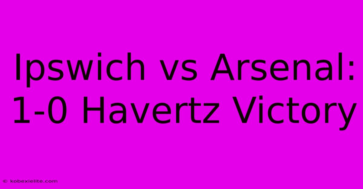 Ipswich Vs Arsenal: 1-0 Havertz Victory