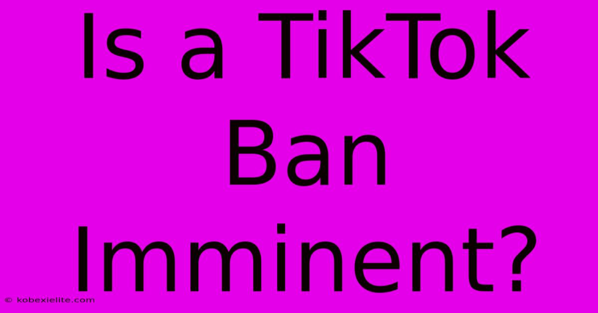 Is A TikTok Ban Imminent?