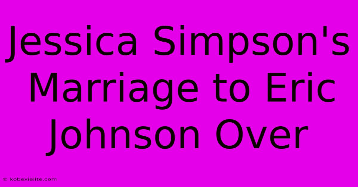 Jessica Simpson's Marriage To Eric Johnson Over