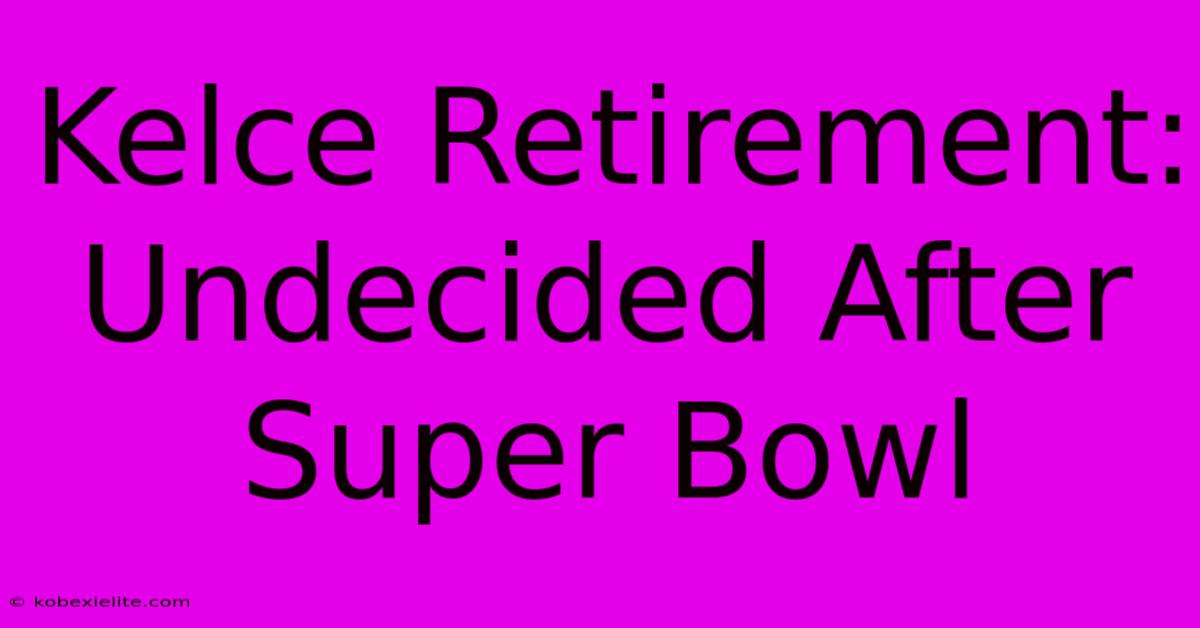 Kelce Retirement: Undecided After Super Bowl