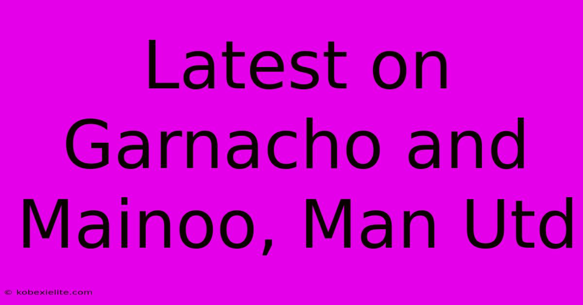 Latest On Garnacho And Mainoo, Man Utd