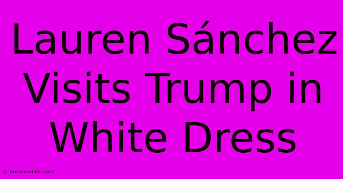 Lauren Sánchez Visits Trump In White Dress