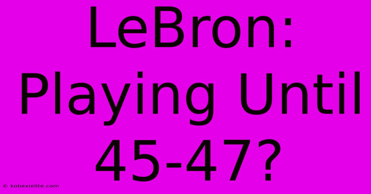 LeBron: Playing Until 45-47?