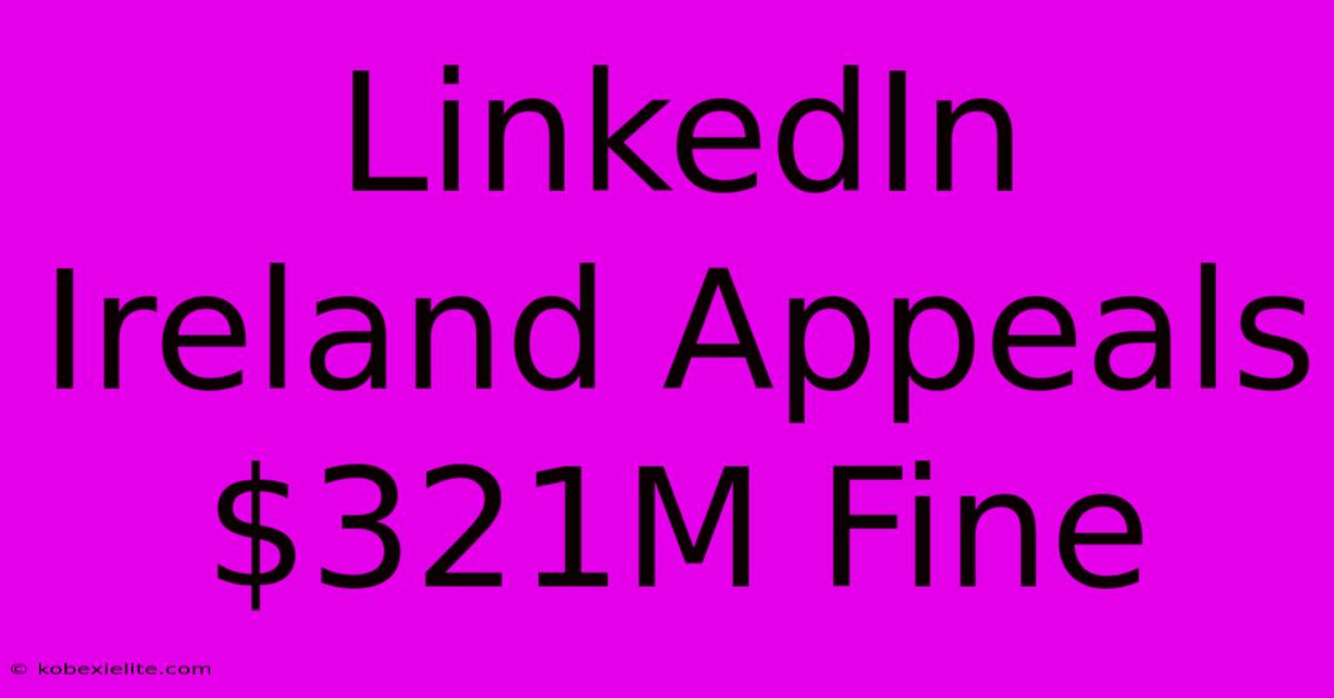 LinkedIn Ireland Appeals $321M Fine