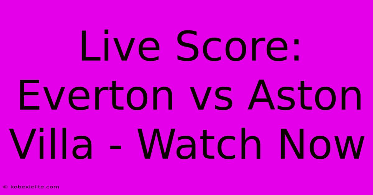 Live Score: Everton Vs Aston Villa - Watch Now