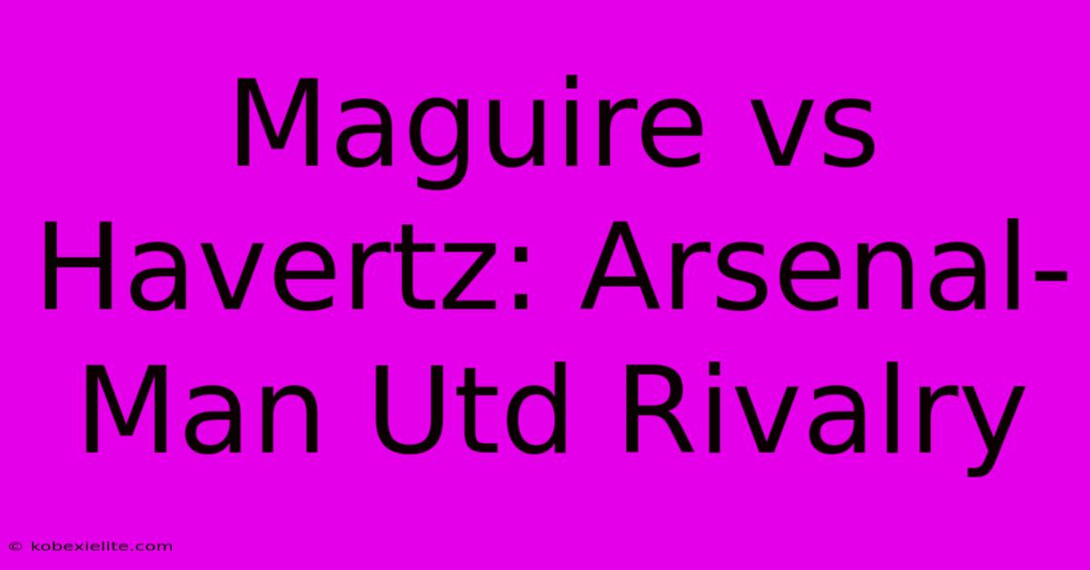 Maguire Vs Havertz: Arsenal-Man Utd Rivalry