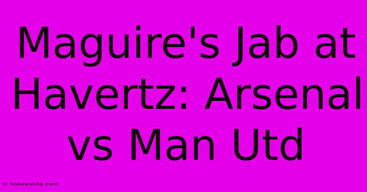 Maguire's Jab At Havertz: Arsenal Vs Man Utd