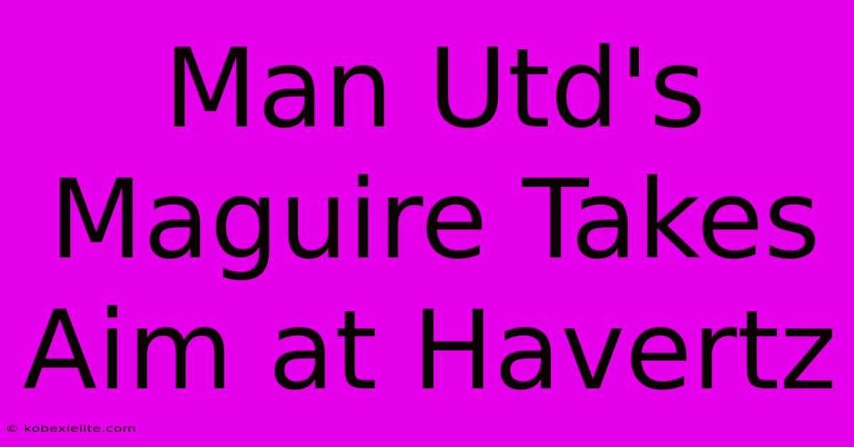 Man Utd's Maguire Takes Aim At Havertz