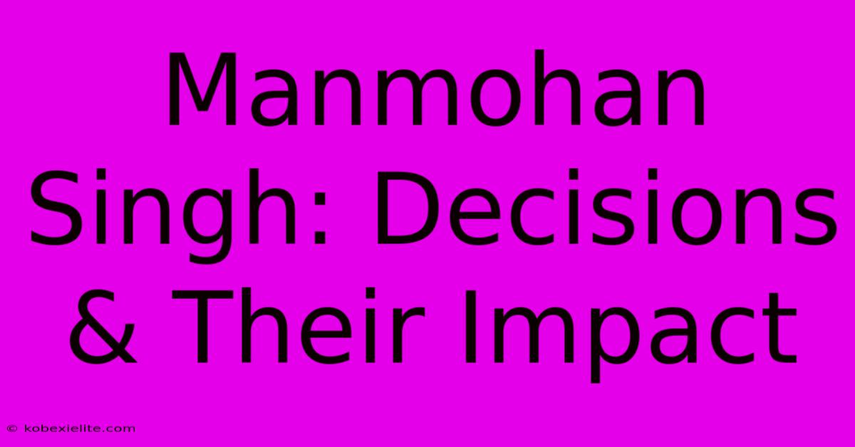 Manmohan Singh: Decisions & Their Impact