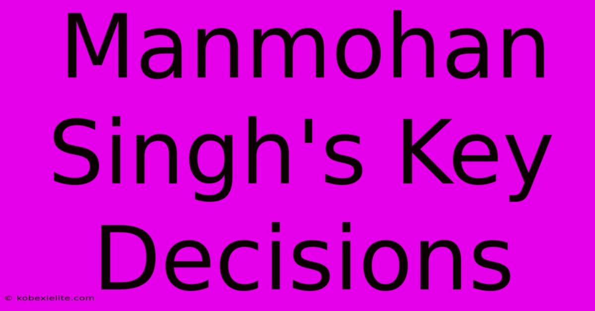 Manmohan Singh's Key Decisions