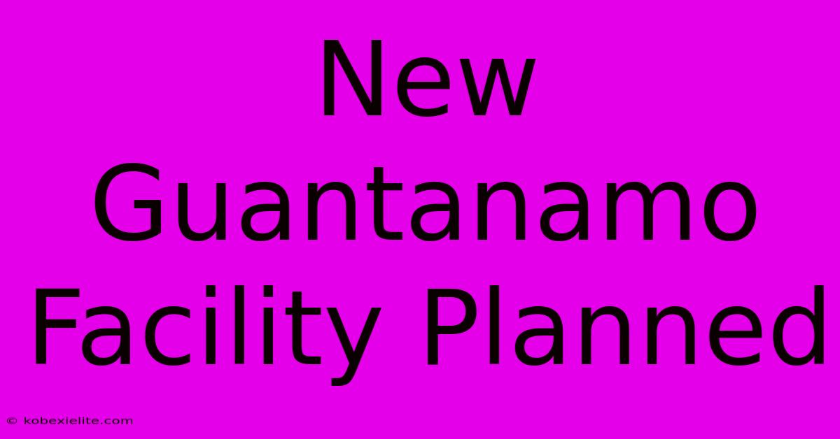 New Guantanamo Facility Planned