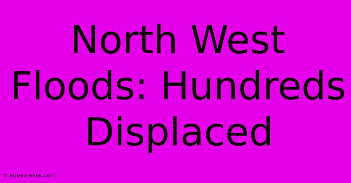 North West Floods: Hundreds Displaced