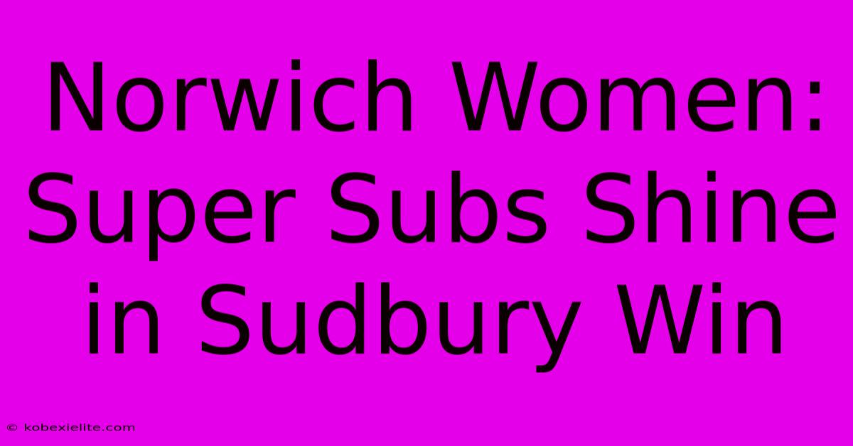 Norwich Women: Super Subs Shine In Sudbury Win